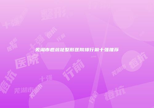 芜湖市痘坑祛整形医院排行前十强推荐