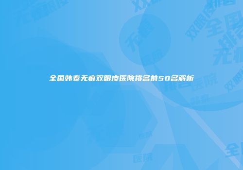 全国韩泰无痕双眼皮医院排名前50名解析