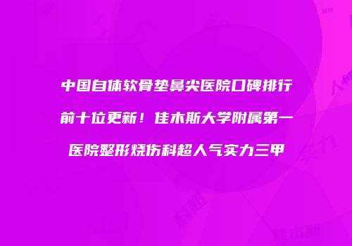 中国自体软骨垫鼻尖医院口碑排行前十位更新！佳木斯大学附属第一医院整形烧伤科超人气实力三甲