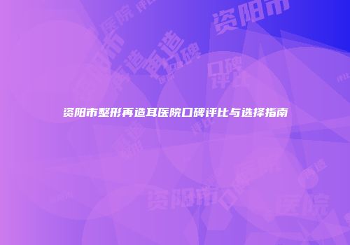 资阳市整形再造耳医院口碑评比与选择指南