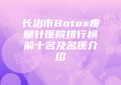 长治市Botox瘦腿针医院排行榜前十名及名医介绍