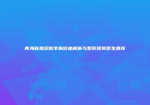 青海省玻尿酸丰胸价格解析与整形医院医生推荐