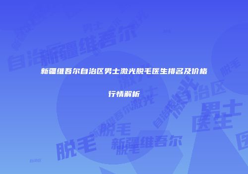 新疆维吾尔自治区男士激光脱毛医生排名及价格行情解析