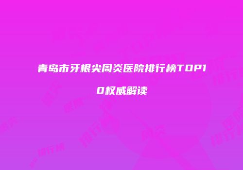 青岛市牙根尖周炎医院排行榜TOP10权威解读