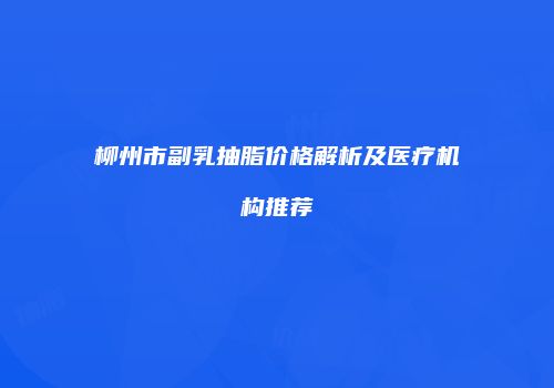 柳州市副乳抽脂价格解析及医疗机构推荐