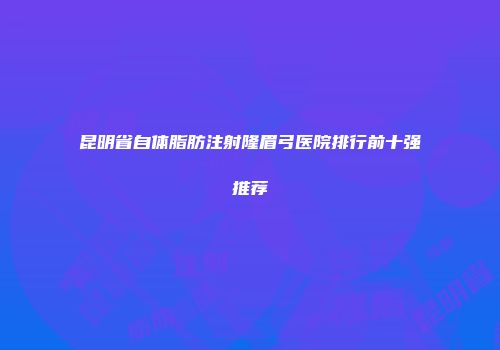 昆明省自体脂肪注射隆眉弓医院排行前十强推荐