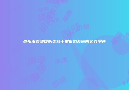 亳州市面部吸脂美容手术价格及医院实力测评