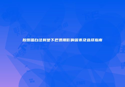胶原蛋白注射垫下巴费用影响因素及选择指南