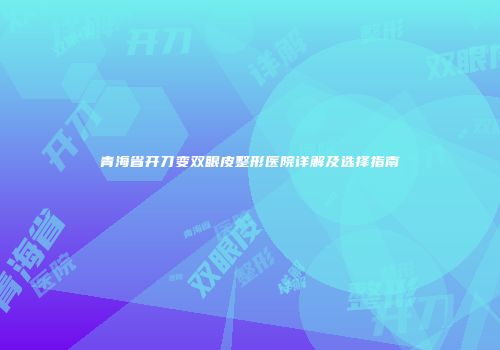 青海省开刀变双眼皮整形医院详解及选择指南