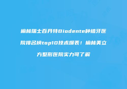 榆林瑞士百丹特Biodente种植牙医院排名榜top10技术爆表！榆林美立方整形医院实力可了解