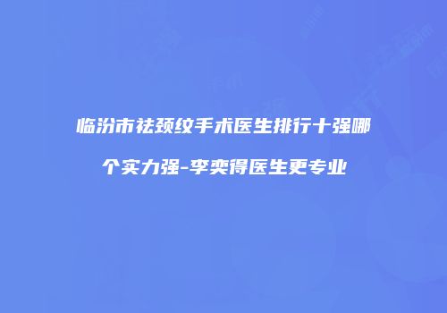 临汾市祛颈纹手术医生排行十强哪个实力强-李奕得医生更专业