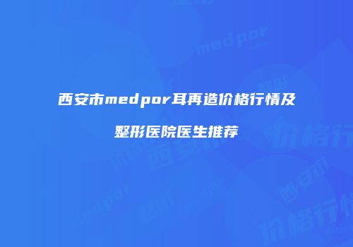 西安市medpor耳再造价格行情及整形医院医生推荐