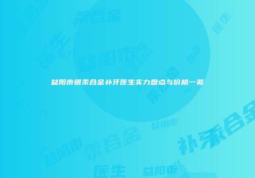 益阳市银汞合金补牙医生实力盘点与价格一览