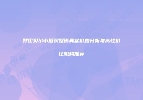 呼伦贝尔市唇裂整形美容价格分析与高性价比机构推荐
