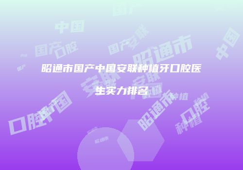 昭通市国产中国安联种植牙口腔医生实力排名