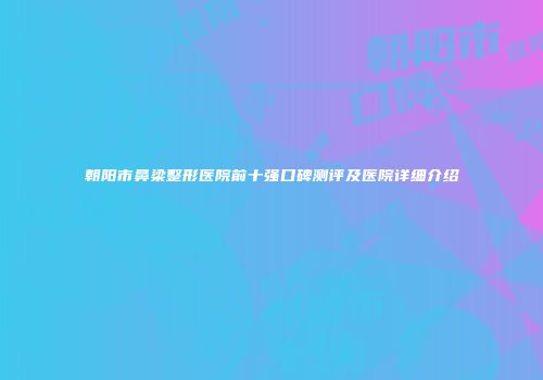 朝阳市鼻梁整形医院前十强口碑测评及医院详细介绍