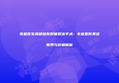 张鉴医生鼻部硅胶假体取出手术：专业整形美容服务与价格解析