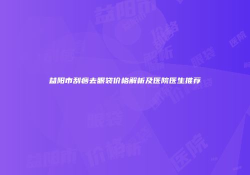 益阳市刮痧去眼袋价格解析及医院医生推荐