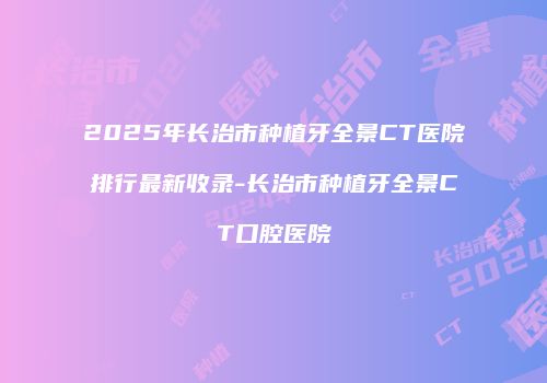 2025年长治市种植牙全景CT医院排行最新收录-长治市种植牙全景CT口腔医院