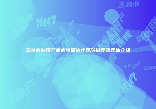 玉林市剖腹产疤痕修复治疗医院推荐及医生介绍