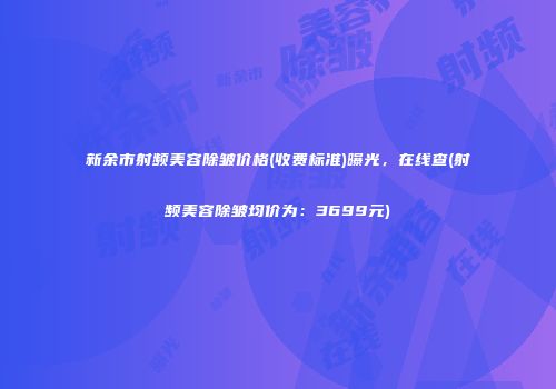 新余市射频美容除皱价格(收费标准)曝光，在线查(射频美容除皱均价为：3699元)