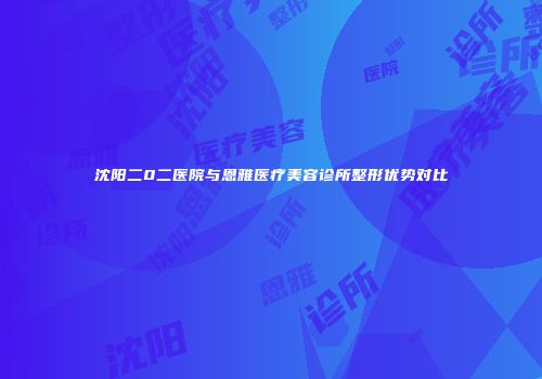 沈阳二0二医院与恩雅医疗美容诊所整形优势对比
