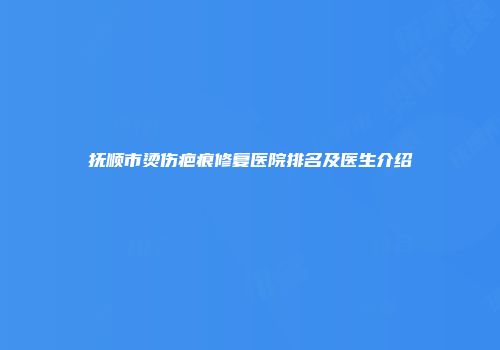 抚顺市烫伤疤痕修复医院排名及医生介绍