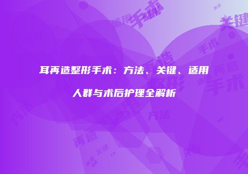 耳再造整形手术：方法、关键、适用人群与术后护理全解析