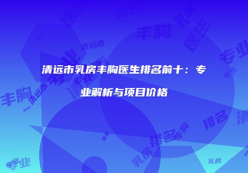清远市乳房丰胸医生排名前十：专业解析与项目价格