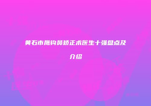 黄石市鹰钩鼻矫正术医生十强盘点及介绍
