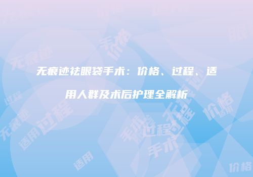 无痕迹祛眼袋手术：价格、过程、适用人群及术后护理全解析