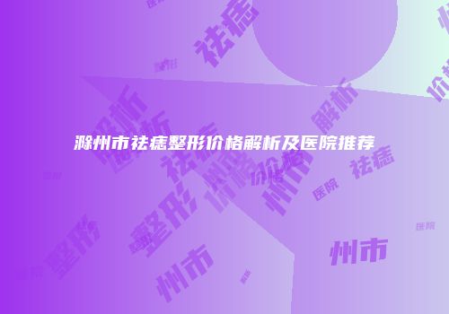 滁州市祛痣整形价格解析及医院推荐