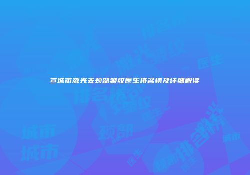 宣城市激光去颈部皱纹医生排名榜及详细解读