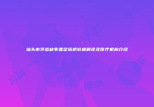 汕头市牙齿缺失固定搭桥价格解读及医疗机构介绍
