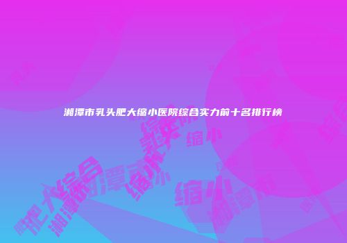 湘潭市乳头肥大缩小医院综合实力前十名排行榜