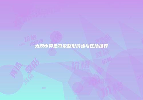 太原市再造耳朵整形价格与医院推荐