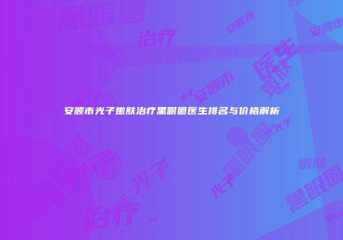 安顺市光子嫩肤治疗黑眼圈医生排名与价格解析