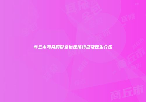 商丘市耳朵畸形全包医院排名及医生介绍