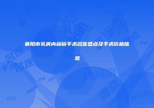 襄阳市乳房内窥镜手术名医盘点及手术价格信息