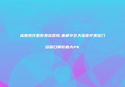 咸阳现代整形美容医院,秦都华艺天姿医疗美容门诊部口碑价格大PK