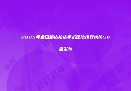 2025年全国眼皮拉皮手术医院排行榜前50名发布
