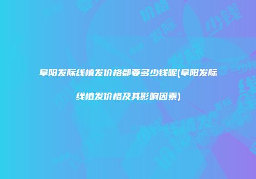 阜阳发际线植发价格都要多少钱呢(阜阳发际线植发价格及其影响因素)