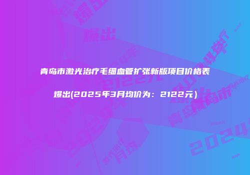 青岛市激光治疗毛细血管扩张新版项目价格表爆出(2025年3月均价为：2122元）