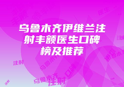 乌鲁木齐伊维兰注射丰额医生口碑榜及推荐