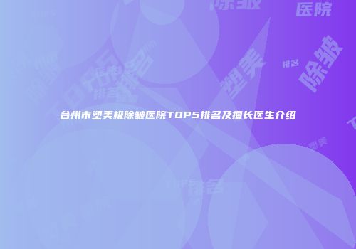 台州市塑美极除皱医院TOP5排名及擅长医生介绍
