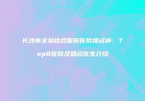 长沙市全鼻综合整形医院排名榜：Top8医院及知名医生介绍