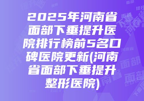 2025年河南省面部下垂提升医院排行榜前5名口碑医院更新(河南省面部下垂提升整形医院)