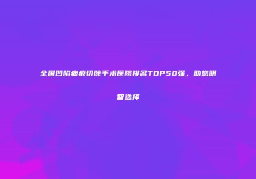 全国凹陷疤痕切除手术医院排名TOP50强，助您明智选择