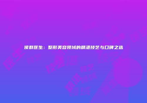 侯群医生：整形美容领域的精湛技艺与口碑之选