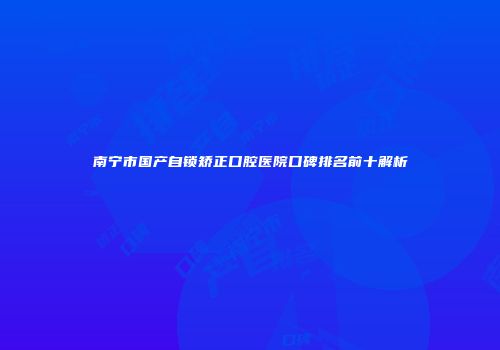 南宁市国产自锁矫正口腔医院口碑排名前十解析